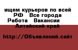 ищем курьеров по всей РФ - Все города Работа » Вакансии   . Алтайский край